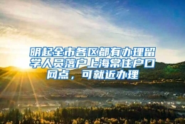 明起全市各区都有办理留学人员落户上海常住户口网点，可就近办理