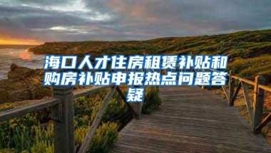 海口人才住房租赁补贴和购房补贴申报热点问题答疑