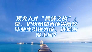 顶尖人才“巅峰之战”：京、沪纷纷加大顶尖高校毕业生引进力度，谁能占得上风？