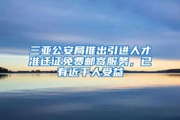 三亚公安局推出引进人才准迁证免费邮寄服务，已有近千人受益