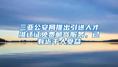 三亚公安局推出引进人才准迁证免费邮寄服务，已有近千人受益