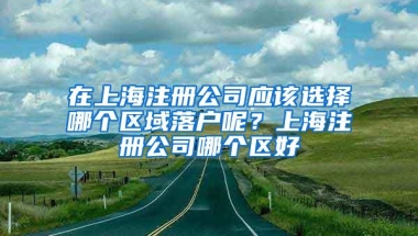 在上海注册公司应该选择哪个区域落户呢？上海注册公司哪个区好