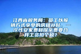 江西省税务局：员工以报销方式享受的房租补贴，一次性安家费和探亲费要合并工资扣个税？