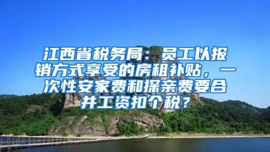 江西省税务局：员工以报销方式享受的房租补贴，一次性安家费和探亲费要合并工资扣个税？