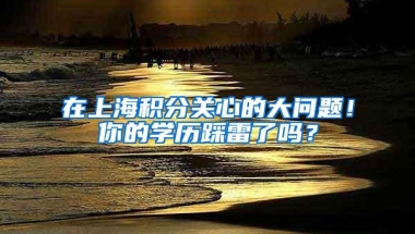 在上海积分关心的大问题！你的学历踩雷了吗？