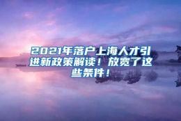 2021年落户上海人才引进新政策解读！放宽了这些条件！