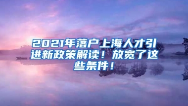 2021年落户上海人才引进新政策解读！放宽了这些条件！