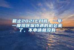 截止2021七月底，一年一度提医保待遇的机会来了，不申请就没有