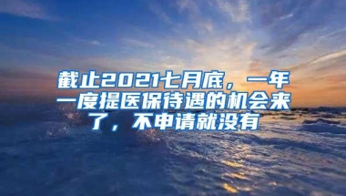 截止2021七月底，一年一度提医保待遇的机会来了，不申请就没有