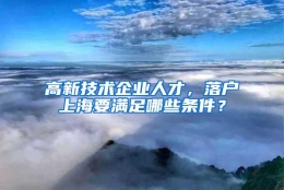 高新技术企业人才，落户上海要满足哪些条件？