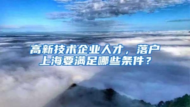 高新技术企业人才，落户上海要满足哪些条件？