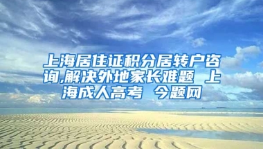 上海居住证积分居转户咨询,解决外地家长难题 上海成人高考 今题网