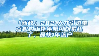 「新政」2021人才引进重点机构工作年限可以累积了，最快1年落户