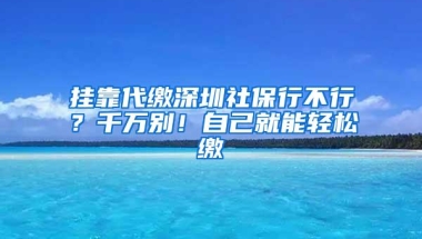 挂靠代缴深圳社保行不行？千万别！自己就能轻松缴