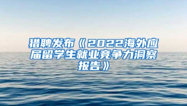 猎聘发布《2022海外应届留学生就业竞争力洞察报告》