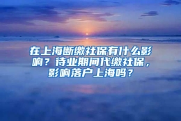 在上海断缴社保有什么影响？待业期间代缴社保，影响落户上海吗？