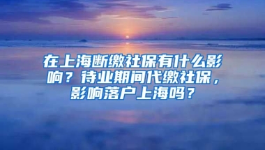 在上海断缴社保有什么影响？待业期间代缴社保，影响落户上海吗？