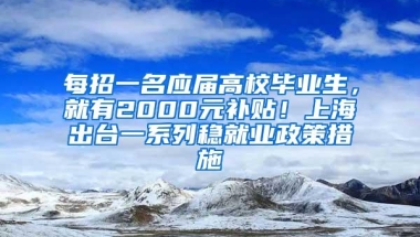 每招一名应届高校毕业生，就有2000元补贴！上海出台一系列稳就业政策措施