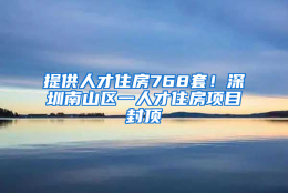 提供人才住房768套！深圳南山区一人才住房项目封顶