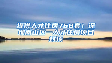 提供人才住房768套！深圳南山区一人才住房项目封顶