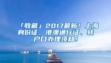 「收藏」2017最新！上海身份证、港澳通行证、转户口办理须知！