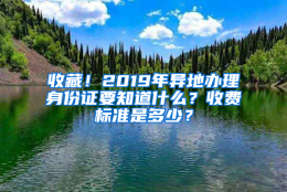 收藏！2019年异地办理身份证要知道什么？收费标准是多少？