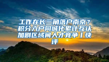 工作在长三角落户南京？积分入户同城化累计互认加剧区域间人才竞争丨快评