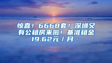 惊喜！6668套！深圳又有公租房来啦！基准租金19.62元／月·㎡