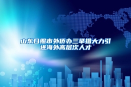 山东日照市外侨办三举措大力引进海外高层次人才