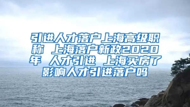 引进人才落户上海高级职称 上海落户新政2020年 人才引进 上海买房了影响人才引进落户吗