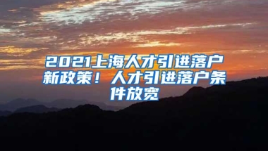 2021上海人才引进落户新政策！人才引进落户条件放宽