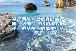 从严调控！炒房客彻底无眠！上海、深圳相继下狠手！假结婚、假离婚统统凉凉