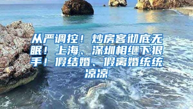 从严调控！炒房客彻底无眠！上海、深圳相继下狠手！假结婚、假离婚统统凉凉