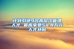 计划引进9名高层次管理人才 最高享受54.8万元人才补贴