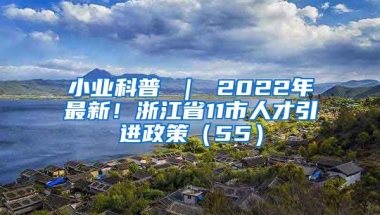 小业科普 ｜ 2022年最新！浙江省11市人才引进政策（55）