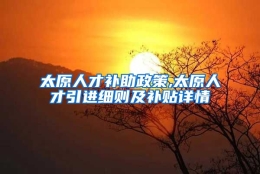 太原人才补助政策,太原人才引进细则及补贴详情