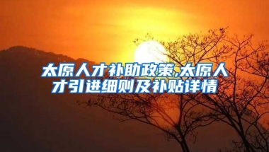 太原人才补助政策,太原人才引进细则及补贴详情