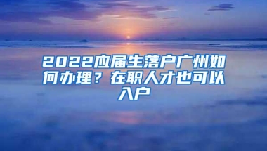 2022应届生落户广州如何办理？在职人才也可以入户