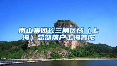 南山集团长三角区域（上海）总部落户上海普陀