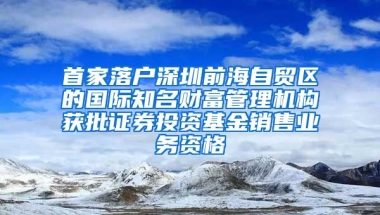 首家落户深圳前海自贸区的国际知名财富管理机构获批证券投资基金销售业务资格