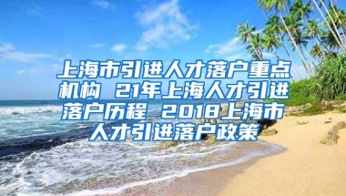 上海市引进人才落户重点机构 21年上海人才引进落户历程 2018上海市人才引进落户政策