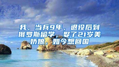 我，当兵9年，退役后到俄罗斯留学，娶了21岁美娇娘，如今想回国