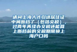 请问上海人才引进居住证中间断档了（包括交税），过两年再续办交税还能算上断档前的交税期限换上海户口吗