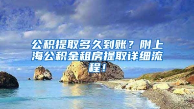 公积提取多久到账？附上海公积金租房提取详细流程！