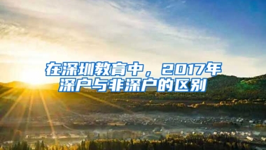 在深圳教育中，2017年深户与非深户的区别