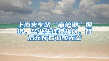 上海火车站“离沪潮”拥挤，毕业生连夜排队，背后充斥着心酸无奈