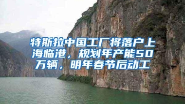 特斯拉中国工厂将落户上海临港，规划年产能50万辆，明年春节后动工