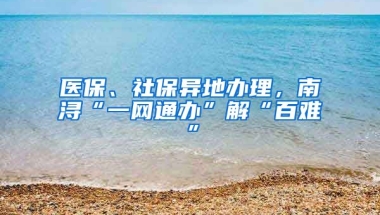 医保、社保异地办理，南浔“一网通办”解“百难”