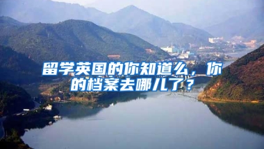 留学英国的你知道么，你的档案去哪儿了？