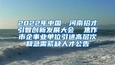 2022年中国·河南招才引智创新发展大会  焦作市企事业单位引进高层次和急需紧缺人才公告